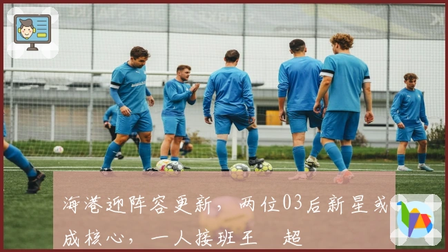 海港迎阵容更新，两位03后新星或成核心，一人接班王燊超