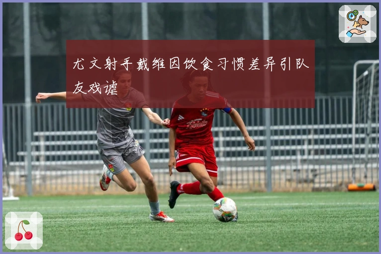 尤文射手戴维因饮食习惯差异引队友戏谑