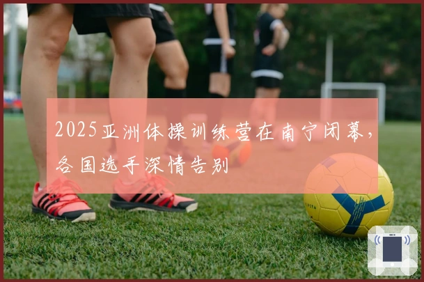 2025亚洲体操训练营在南宁闭幕，各国选手深情告别