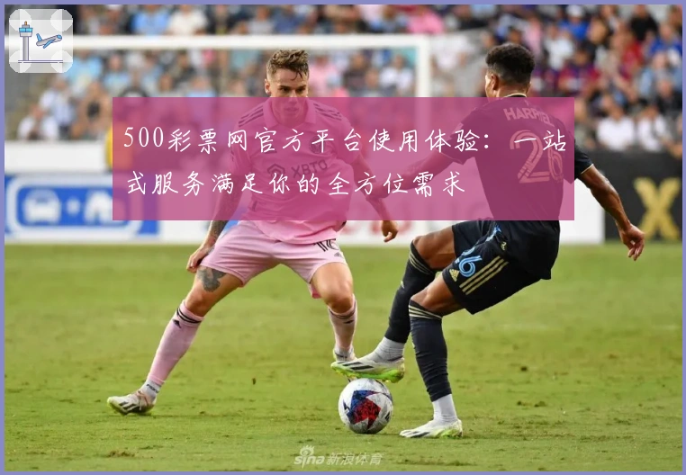 500彩票网官方平台使用体验：一站式服务满足你的全方位需求