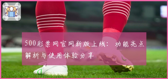 500彩票网官网新版上线：功能亮点解析与使用体验分享