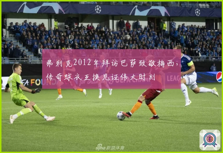 弗利克2012年拜访巴萨致敬梅西，传奇球衣互换见证伟大时刻