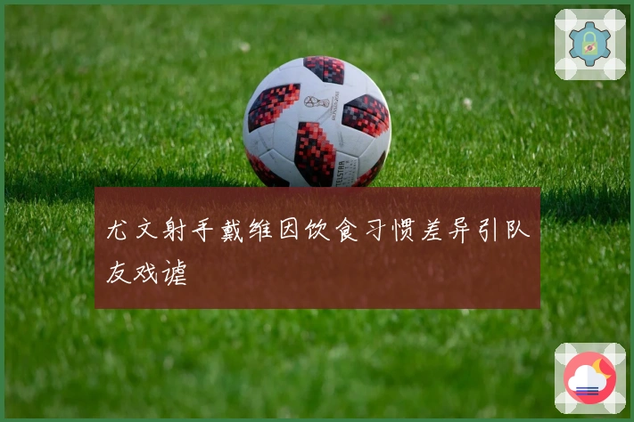 尤文射手戴维因饮食习惯差异引队友戏谑