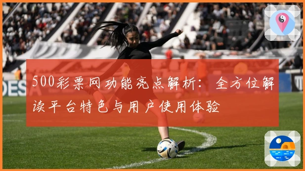 500彩票网功能亮点解析：全方位解读平台特色与用户使用体验