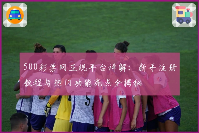 500彩票网正规平台详解：新手注册教程与热门功能亮点全揭秘