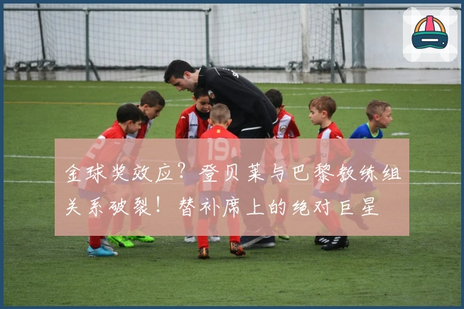 金球奖效应？登贝莱与巴黎教练组关系破裂！替补席上的绝对巨星